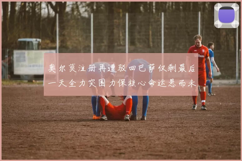 奥尔莫注册再遭驳回巴萨仅剩最后一天全力突围力保核心命运悬而未决